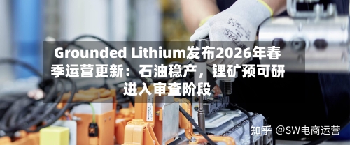 Grounded Lithium发布2026年春季运营更新：石油稳产，锂矿预可研进入审查阶段-第3张图片