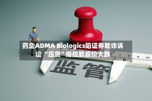 药企ADMA Biologics陷证券欺诈诉讼 “压货	”指控致股价大跌-第3张图片