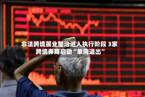 非法跨境展业整治进入执行阶段 3家跨境券商启动“单向退出”-第3张图片