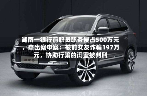 湖南一银行前职员职务侵占500万元，牵出案中案：被前女友诈骗197万元	，协助行骗的闺蜜被判刑-第2张图片