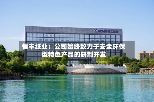恒丰纸业:公司始终致力于安全环保型特色产品的研制开发-第2张图片