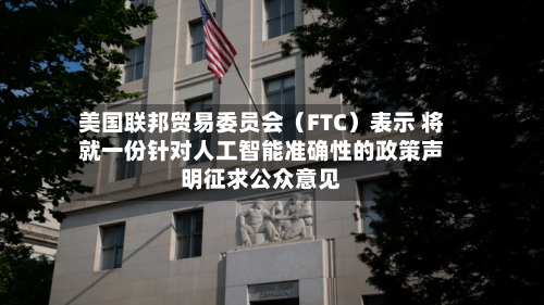 美国联邦贸易委员会（FTC）表示 将就一份针对人工智能准确性的政策声明征求公众意见