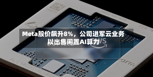 Meta股价飙升8%	，公司进军云业务以出售闲置AI算力-第3张图片