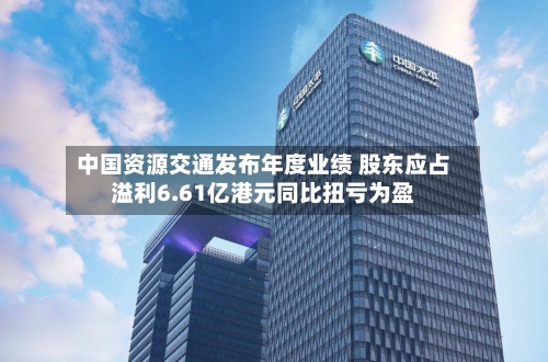 中国资源交通发布年度业绩 股东应占溢利6.61亿港元同比扭亏为盈