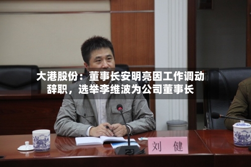 大港股份：董事长安明亮因工作调动辞职	，选举李维波为公司董事长-第2张图片
