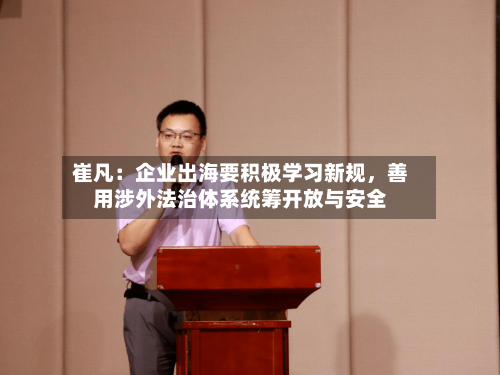 崔凡：企业出海要积极学习新规	，善用涉外法治体系统筹开放与安全-第3张图片