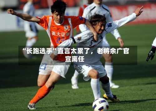 “长跑选手”直言太累了，老将余广官宣离任-第2张图片