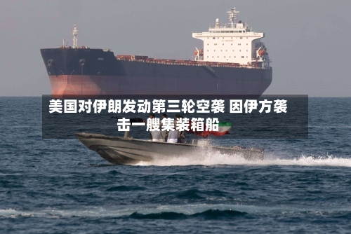 美国对伊朗发动第三轮空袭 因伊方袭击一艘集装箱船