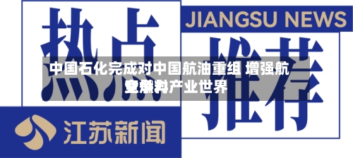 中国石化完成对中国航油重组 增强航空燃料产业世界竞争力