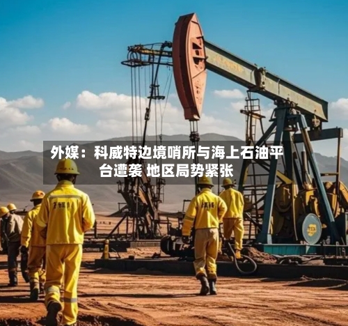 外媒：科威特边境哨所与海上石油平台遭袭 地区局势紧张-第2张图片