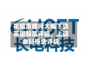 花旗策略师大幅下调英国股票评级，上调金融板块评级-第2张图片