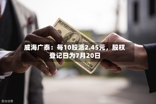 威海广泰：每10股派2.45元	，股权登记日为7月20日-第3张图片