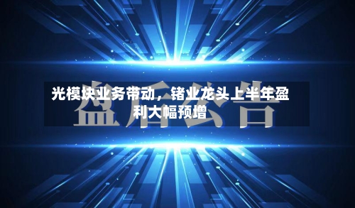 光模块业务带动	，锗业龙头上半年盈利大幅预增-第2张图片