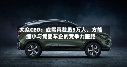 大众CEO：或需再裁员5万人，方能缩小与竞品车企的竞争力差距-第3张图片