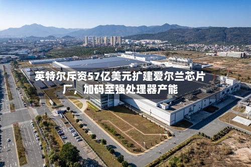 英特尔斥资57亿美元扩建爱尔兰芯片厂，加码至强处理器产能