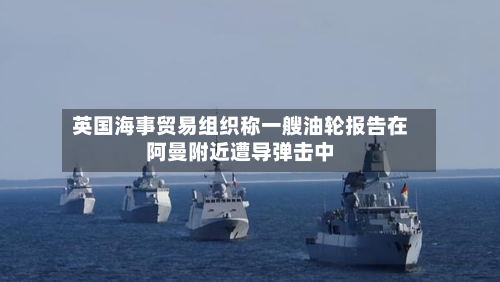 英国海事贸易组织称一艘油轮报告在阿曼附近遭导弹击中-第3张图片