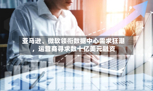 亚马逊、微软领衔数据中心需求狂潮，运营商寻求数十亿美元融资-第2张图片