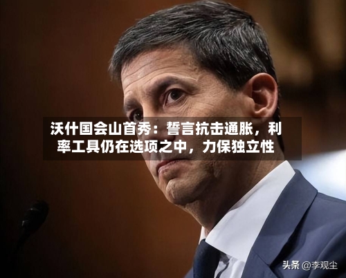 沃什国会山首秀：誓言抗击通胀，利率工具仍在选项之中，力保独立性-第3张图片