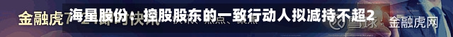 海星股份：控股股东的一致行动人拟减持不超2%公司股份
