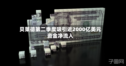 贝莱德第二季度吸引近2000亿美元资金净流入