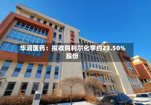 华润医药:拟收购利尔化学约23.50%股份-第3张图片