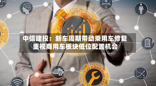 中信建投:新车周期带动乘用车修复 重视商用车板块低位配置机会