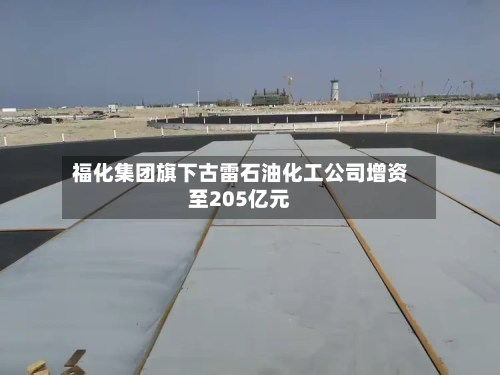 福化集团旗下古雷石油化工公司增资至205亿元