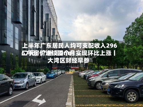 上半年广东居民人均可支配收入29667元；广州〖One〗	、二手房价连续四个月实现环比上涨丨大湾区财经早参-第2张图片
