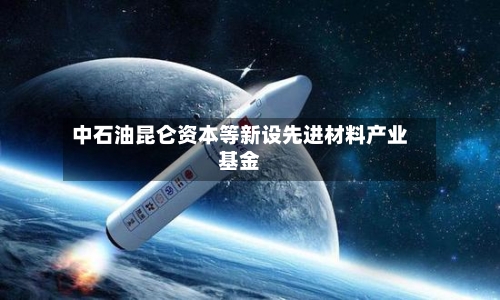 中石油昆仑资本等新设先进材料产业基金-第2张图片