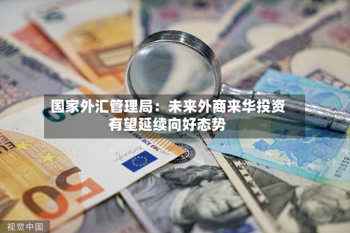 国家外汇管理局：未来外商来华投资有望延续向好态势
