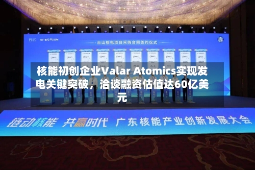 核能初创企业Valar Atomics实现发电关键突破,洽谈融资估值达60亿美元