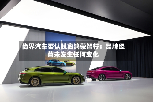 尚界汽车否认脱离鸿蒙智行:品牌经营未发生任何变化