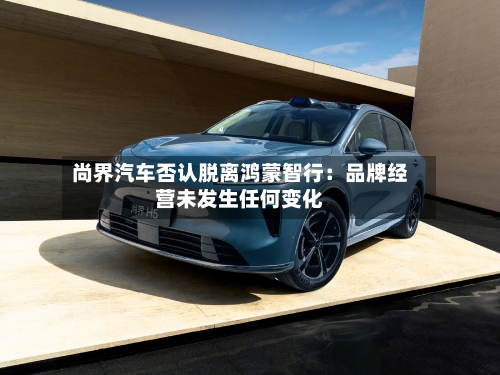 尚界汽车否认脱离鸿蒙智行：品牌经营未发生任何变化-第3张图片