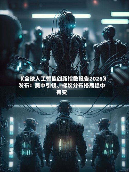 《全球人工智能创新指数报告2026》发布：美中引领、梯次分布格局稳中有变