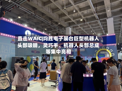 直击WAIC|均胜电子展台巨型机器人头部吸睛,灵巧手、机器人头部总成等集中亮相