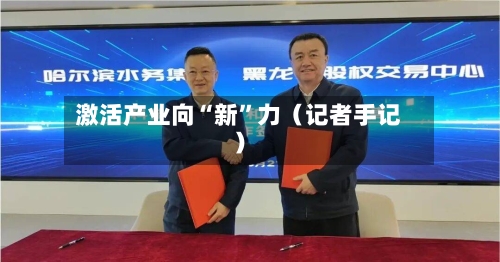 激活产业向“新	”力（记者手记）-第2张图片