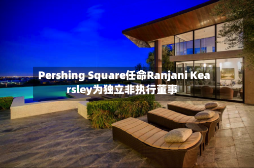 Pershing Square任命Ranjani Kearsley为独立非执行董事-第2张图片