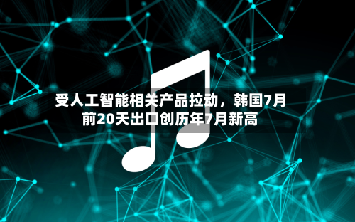 受人工智能相关产品拉动，韩国7月前20天出口创历年7月新高-第2张图片