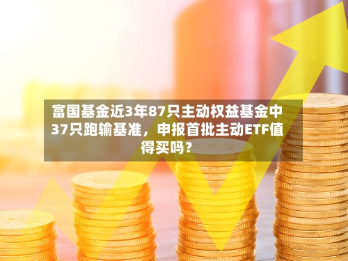 富国基金近3年87只主动权益基金中37只跑输基准，申报首批主动ETF值得买吗？-第2张图片