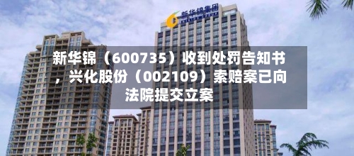 新华锦（600735）收到处罚告知书，兴化股份（002109）索赔案已向法院提交立案-第2张图片