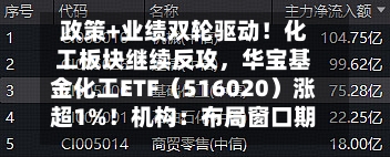 政策+业绩双轮驱动！化工板块继续反攻，华宝基金化工ETF（516020）涨超1%！机构：布局窗口期或至