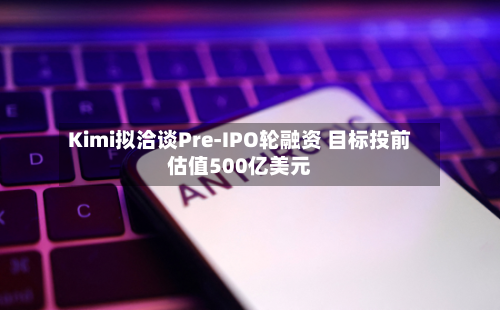 Kimi拟洽谈Pre-IPO轮融资 目标投前估值500亿美元