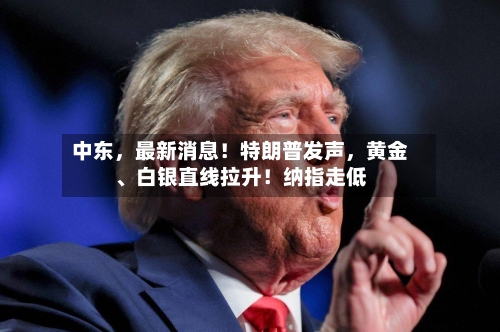 中东，最新消息！特朗普发声，黄金、白银直线拉升！纳指走低-第2张图片