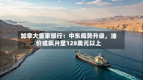 加拿大皇家银行:中东局势升级,油价或飙升至128美元以上