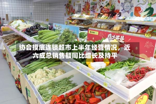 协会摸底连锁超市上半年经营情况，近六成总销售额同比增长及持平-第2张图片