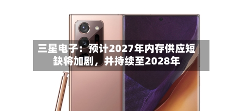 三星电子：预计2027年内存供应短缺将加剧，并持续至2028年-第2张图片