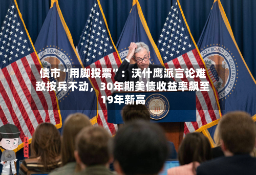 债市“用脚投票	”：沃什鹰派言论难敌按兵不动	，30年期美债收益率飙至19年新高-第2张图片