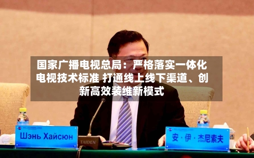 国家广播电视总局：严格落实一体化电视技术标准 打通线上线下渠道	、创新高效装维新模式-第2张图片