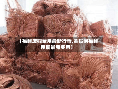 【福建废铜费用最新行情,金投网福建废铜最新费用】-第1张图片