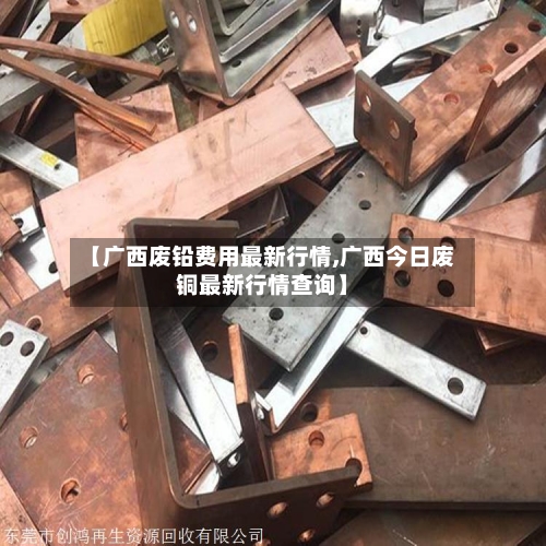 【广西废铅费用最新行情,广西今日废铜最新行情查询】